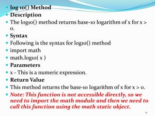  log 10() Method
 Description
 The log10() method returns base-10 logarithm of x for x >
0.
 Syntax
 Following is the syntax for log10() method
 import math
 math.log10( x )
 Parameters
 x - This is a numeric expression.
 Return Value
 This method returns the base-10 logarithm of x for x > 0.
 Note: This function is not accessible directly, so we
need to import the math module and then we need to
call this function using the math static object.
14
 