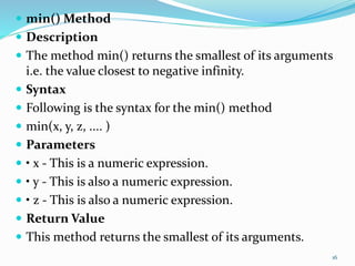  min() Method
 Description
 The method min() returns the smallest of its arguments
i.e. the value closest to negative infinity.
 Syntax
 Following is the syntax for the min() method
 min(x, y, z, .... )
 Parameters
 • x - This is a numeric expression.
 • y - This is also a numeric expression.
 • z - This is also a numeric expression.
 Return Value
 This method returns the smallest of its arguments.
16
 