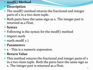  modf() Method
 Description
 The modf() method returns the fractional and integer
parts of x in a two-item tuple.
 Both parts have the same sign as x. The integer part is
returned as a float.
 Syntax
 Following is the syntax for the modf() method
 import math
 math.modf( x )
 Parameters
 x - This is a numeric expression.
 Return Value
 This method returns the fractional and integer parts of x
in a two-item tuple. Both the parts have the same sign as
x. The integer part is returned as a float. 17
 