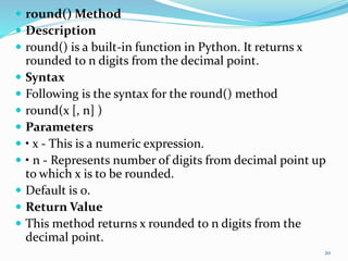  round() Method
 Description
 round() is a built-in function in Python. It returns x
rounded to n digits from the decimal point.
 Syntax
 Following is the syntax for the round() method
 round(x [, n] )
 Parameters
 • x - This is a numeric expression.
 • n - Represents number of digits from decimal point up
to which x is to be rounded.
 Default is 0.
 Return Value
 This method returns x rounded to n digits from the
decimal point.
20
 