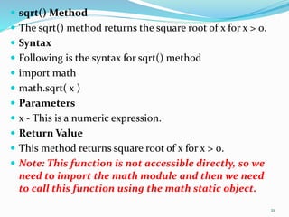  sqrt() Method
 The sqrt() method returns the square root of x for x > 0.
 Syntax
 Following is the syntax for sqrt() method
 import math
 math.sqrt( x )
 Parameters
 x - This is a numeric expression.
 Return Value
 This method returns square root of x for x > 0.
 Note: This function is not accessible directly, so we
need to import the math module and then we need
to call this function using the math static object.
21
 