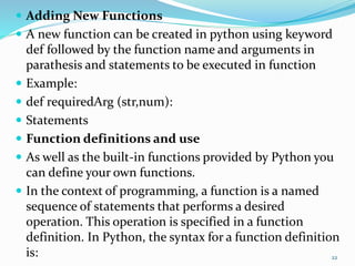  Adding New Functions
 A new function can be created in python using keyword
def followed by the function name and arguments in
parathesis and statements to be executed in function
 Example:
 def requiredArg (str,num):
 Statements
 Function definitions and use
 As well as the built-in functions provided by Python you
can define your own functions.
 In the context of programming, a function is a named
sequence of statements that performs a desired
operation. This operation is specified in a function
definition. In Python, the syntax for a function definition
is: 22
 