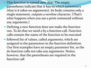  This function is named new_line. The empty
parentheses indicate that it has no which parameters
(that is it takes no arguments). Its body contains only a
single statement, outputs a newline character. (That’s
what happens when you use a print command without
any arguments.)
 Defining a new function does not make the function
run. To do that we need a by a function call. Function
calls contain the name of the function to be executed
 followed list of values, called arguments, which are
assigned to the parameters in the function definition.
Our first examples have an empty parameter list, so the
do function calls not take any arguments. Notice,
however, that the parentheses are required in the
function call
24
 