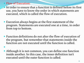  Flow of Execution:
 In order to ensure that a function is defined before its first
use, you have to know the order in which statements are
executed, which is called the flow of execution.
 Execution always begins at the first statement of the
program. Statements are executed one at a time, in order
from top to bottom.
 Function definitions do not alter the flow of execution of
the program, but remember that statements inside the
function are not executed until the function is called.

 Although it is not common, you can define one function
inside another. In this case, the inner definition isn’t
executed until the outer function is called.
25
 