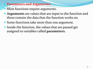  Parameters and Arguments:
 Most functions require arguments.
 Arguments are values that are input to the function and
these contain the data that the function works on.
 Some functions take more than one argument.
 Inside the function, the values that are passed get
assigned to variables called parameters.
26
 