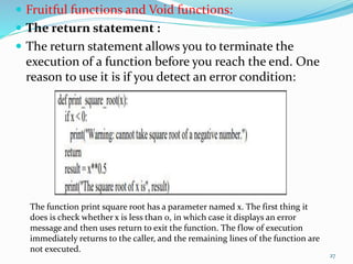  Fruitful functions and Void functions:
 The return statement :
 The return statement allows you to terminate the
execution of a function before you reach the end. One
reason to use it is if you detect an error condition:
The function print square root has a parameter named x. The first thing it
does is check whether x is less than 0, in which case it displays an error
message and then uses return to exit the function. The flow of execution
immediately returns to the caller, and the remaining lines of the function are
not executed.
27
 