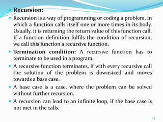 Recursion:
 Recursion is a way of programming or coding a problem, in
which a function calls itself one or more times in its body.
Usually, it is returning the return value of this function call.
If a function definition fulfils the condition of recursion,
we call this function a recursive function.
 Termination condition: A recursive function has to
terminate to be used in a program.
 A recursive function terminates, if with every recursive call
the solution of the problem is downsized and moves
towards a base case.
 A base case is a case, where the problem can be solved
without further recursion.
 A recursion can lead to an infinite loop, if the base case is
not met in the calls.
34
 