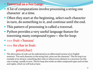  Traversal as a For Loop:
 A lot of computations involve processing a string one
character at a time.
 Often they start at the beginning, select each character
in turn, do something to it, and continue until the end.
 This pattern of processing is called a traversal.
 Python provides a very useful language feature for
traversing many compound types— the for loop:
 >>> fruit ='banana'
 >>> for char in fruit:
 print(char)
 The above piece of code can be understood as an abbreviated version of an English
sentence: “For each character in the string fruit, print out the character”. The for loop is an
example of an iterator: something that visits or selects every element in a structure (in this
case a string), usually in turn. The for loop also works on other compound types such as lists
and tuples, which we will look at later.
38
 