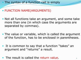  The syntax of a function call is simply
 FUNCTION NAME(ARGUMENTS)
 Not all functions take an argument, and some take
more than one (in which case the arguments are
separated by commas).
 The value or variable, which is called the argument
of the function, has to be enclosed in parentheses.
 It is common to say that a function “takes” an
argument and “returns” a result.
 The result is called the return value. 4
 