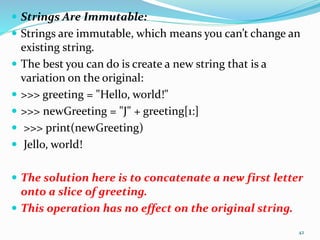  Strings Are Immutable:
 Strings are immutable, which means you can’t change an
existing string.
 The best you can do is create a new string that is a
variation on the original:
 >>> greeting = "Hello, world!"
 >>> newGreeting = "J" + greeting[1:]
 >>> print(newGreeting)
 Jello, world!
 The solution here is to concatenate a new first letter
onto a slice of greeting.
 This operation has no effect on the original string.
42
 