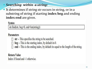  Searching within a string:
 It determines if string str occurs in string, or in a
substring of string if starting index beg and ending
index end are given.
43
 