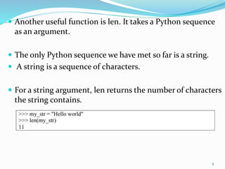  Another useful function is len. It takes a Python sequence
as an argument.
 The only Python sequence we have met so far is a string.
 A string is a sequence of characters.
 For a string argument, len returns the number of characters
the string contains.
5
 