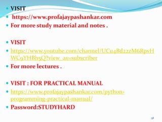 VISIT
 https://www.profajaypashankar.com
 For more study material and notes .
 VISIT
 https://www.youtube.com/channel/UCu4Bd22zM6RpvH
WC9YHBh5Q?view_as=subscriber
 For more lectures .
 VISIT : FOR PRACTICAL MANUAL
 https://www.profajaypashankar.com/python-
programming-practical-manual/
 Password:STUDYHARD
58
 