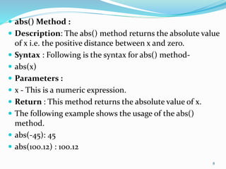  abs() Method :
 Description: The abs() method returns the absolute value
of x i.e. the positive distance between x and zero.
 Syntax : Following is the syntax for abs() method-
 abs(x)
 Parameters :
 x - This is a numeric expression.
 Return : This method returns the absolute value of x.
 The following example shows the usage of the abs()
method.
 abs(-45): 45
 abs(100.12) : 100.12
8
 