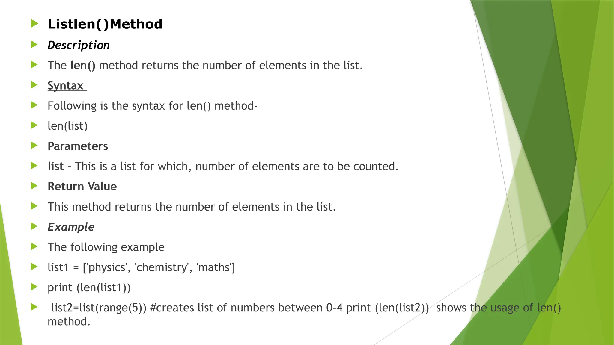  Listlen()Method
 Description
 The len() method returns the number of elements in the list.
 Syntax
 Following is the syntax for len() method-
 len(list)
 Parameters
 list - This is a list for which, number of elements are to be counted.
 Return Value
 This method returns the number of elements in the list.
 Example
 The following example
 list1 = ['physics', 'chemistry', 'maths']
 print (len(list1))
 list2=list(range(5)) #creates list of numbers between 0-4 print (len(list2)) shows the usage of len()
method.
 
