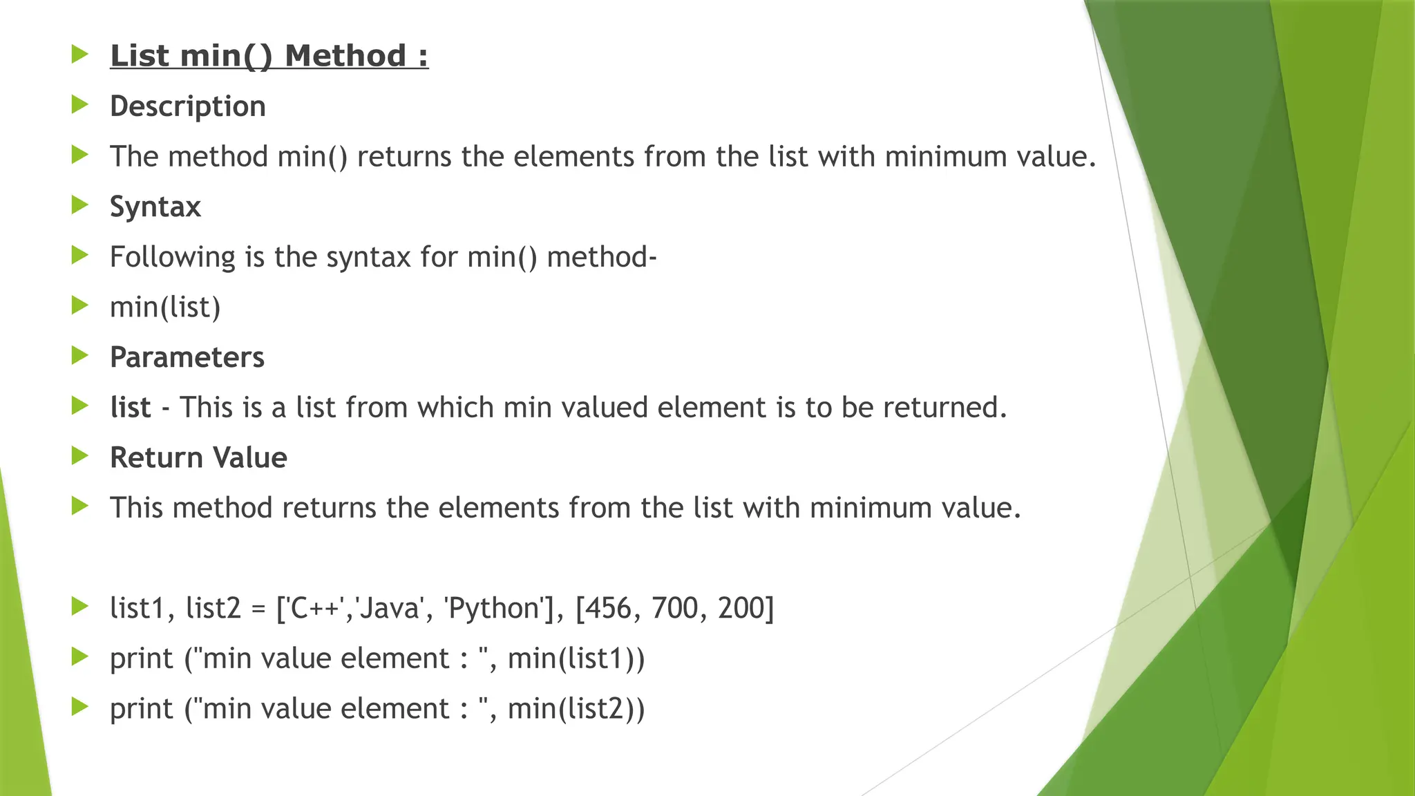  List min() Method :
 Description
 The method min() returns the elements from the list with minimum value.
 Syntax
 Following is the syntax for min() method-
 min(list)
 Parameters
 list - This is a list from which min valued element is to be returned.
 Return Value
 This method returns the elements from the list with minimum value.
 list1, list2 = ['C++','Java', 'Python'], [456, 700, 200]
 print ("min value element : ", min(list1))
 print ("min value element : ", min(list2))
 