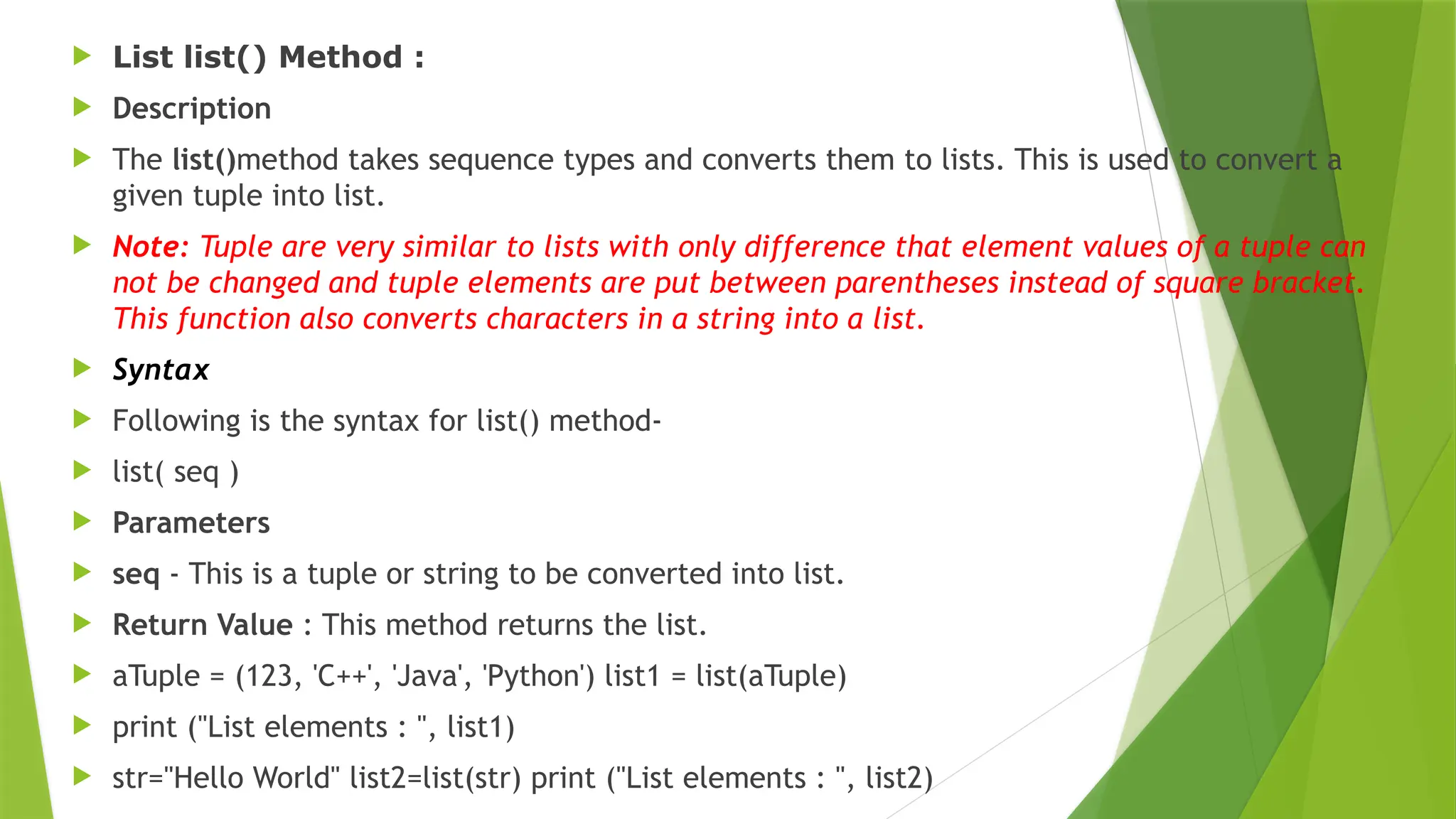  List list() Method :
 Description
 The list()method takes sequence types and converts them to lists. This is used to convert a
given tuple into list.
 Note: Tuple are very similar to lists with only difference that element values of a tuple can
not be changed and tuple elements are put between parentheses instead of square bracket.
This function also converts characters in a string into a list.
 Syntax
 Following is the syntax for list() method-
 list( seq )
 Parameters
 seq - This is a tuple or string to be converted into list.
 Return Value : This method returns the list.
 aTuple = (123, 'C++', 'Java', 'Python') list1 = list(aTuple)
 print ("List elements : ", list1)
 str="Hello World" list2=list(str) print ("List elements : ", list2)
 