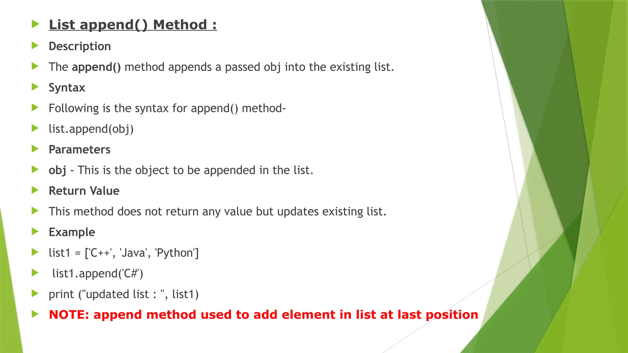  List append() Method :
 Description
 The append() method appends a passed obj into the existing list.
 Syntax
 Following is the syntax for append() method-
 list.append(obj)
 Parameters
 obj - This is the object to be appended in the list.
 Return Value
 This method does not return any value but updates existing list.
 Example
 list1 = ['C++', 'Java', 'Python']
 list1.append('C#')
 print ("updated list : ", list1)
 NOTE: append method used to add element in list at last position
 