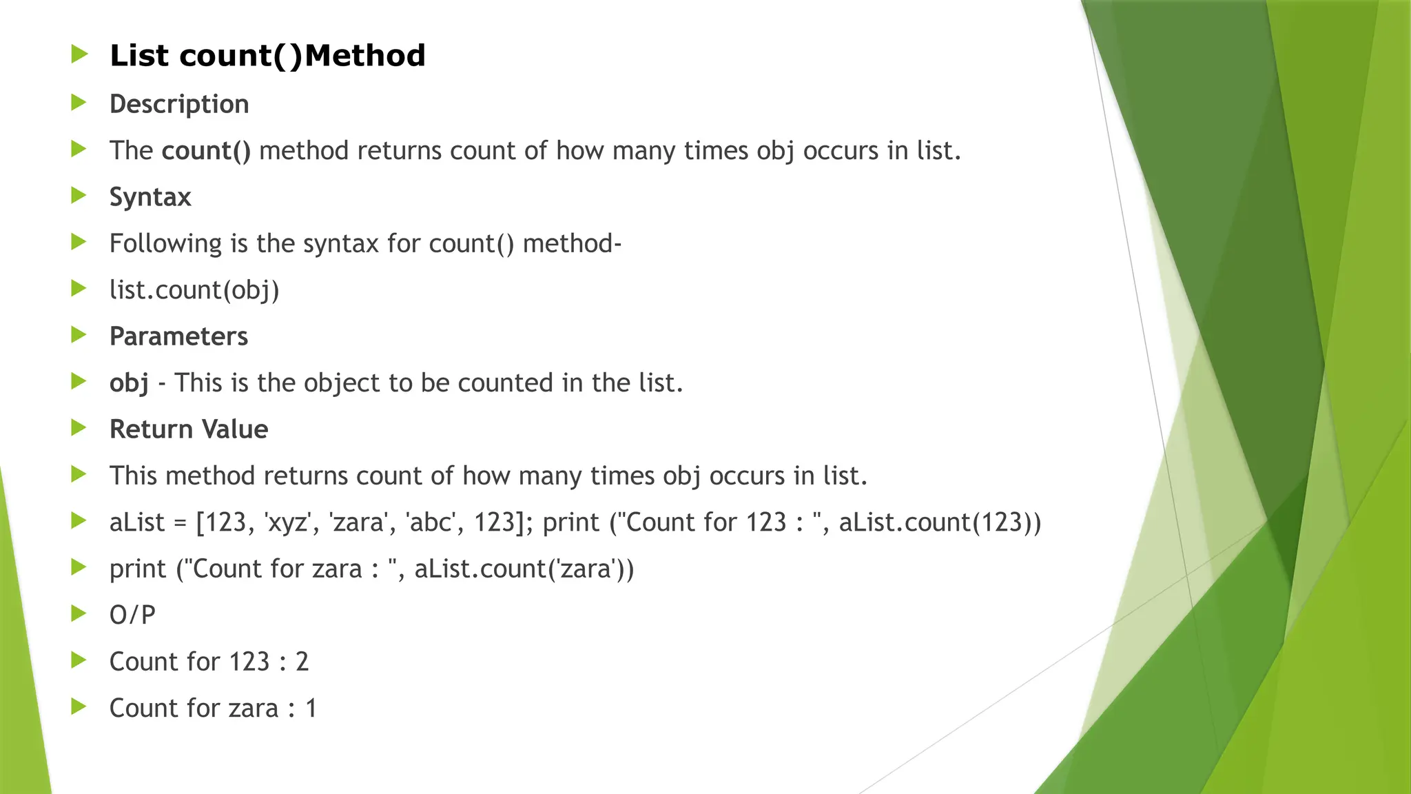  List count()Method
 Description
 The count() method returns count of how many times obj occurs in list.
 Syntax
 Following is the syntax for count() method-
 list.count(obj)
 Parameters
 obj - This is the object to be counted in the list.
 Return Value
 This method returns count of how many times obj occurs in list.
 aList = [123, 'xyz', 'zara', 'abc', 123]; print ("Count for 123 : ", aList.count(123))
 print ("Count for zara : ", aList.count('zara'))
 O/P
 Count for 123 : 2
 Count for zara : 1
 