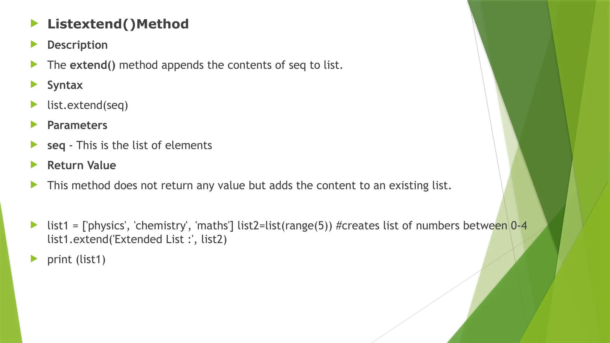  Listextend()Method
 Description
 The extend() method appends the contents of seq to list.
 Syntax
 list.extend(seq)
 Parameters
 seq - This is the list of elements
 Return Value
 This method does not return any value but adds the content to an existing list.
 list1 = ['physics', 'chemistry', 'maths'] list2=list(range(5)) #creates list of numbers between 0-4
list1.extend('Extended List :', list2)
 print (list1)
 