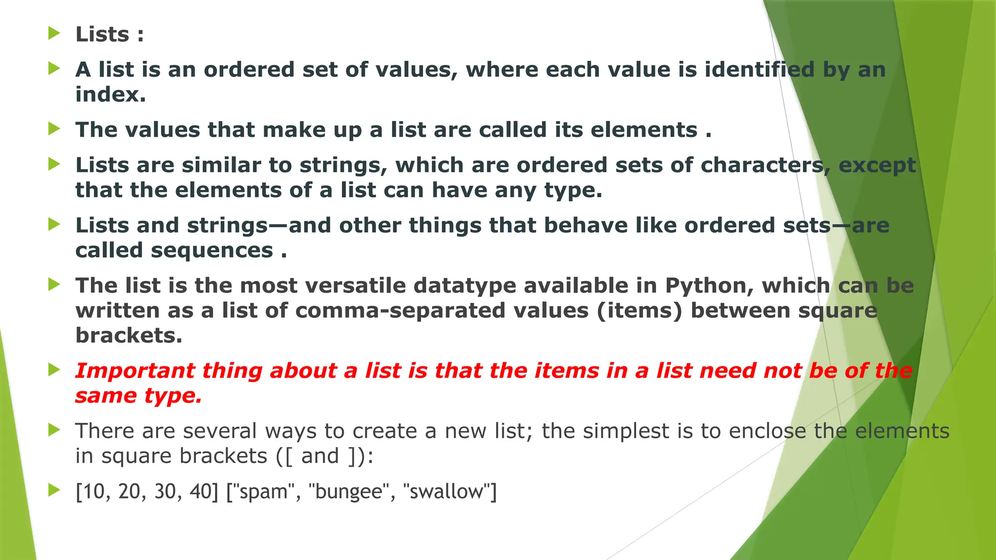  Lists :
 A list is an ordered set of values, where each value is identified by an
index.
 The values that make up a list are called its elements .
 Lists are similar to strings, which are ordered sets of characters, except
that the elements of a list can have any type.
 Lists and strings—and other things that behave like ordered sets—are
called sequences .
 The list is the most versatile datatype available in Python, which can be
written as a list of comma-separated values (items) between square
brackets.
 Important thing about a list is that the items in a list need not be of the
same type.
 There are several ways to create a new list; the simplest is to enclose the elements
in square brackets ([ and ]):
 [10, 20, 30, 40] ["spam", "bungee", "swallow"]
 