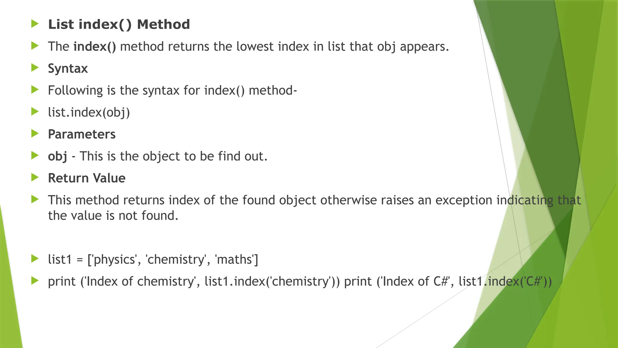  List index() Method
 The index() method returns the lowest index in list that obj appears.
 Syntax
 Following is the syntax for index() method-
 list.index(obj)
 Parameters
 obj - This is the object to be find out.
 Return Value
 This method returns index of the found object otherwise raises an exception indicating that
the value is not found.
 list1 = ['physics', 'chemistry', 'maths']
 print ('Index of chemistry', list1.index('chemistry')) print ('Index of C#', list1.index('C#'))
 
