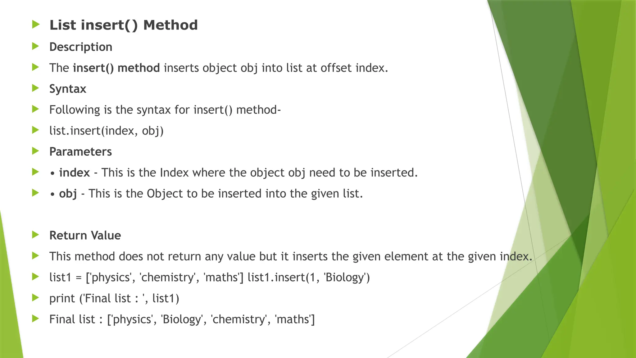  List insert() Method
 Description
 The insert() method inserts object obj into list at offset index.
 Syntax
 Following is the syntax for insert() method-
 list.insert(index, obj)
 Parameters
 • index - This is the Index where the object obj need to be inserted.
 • obj - This is the Object to be inserted into the given list.
 Return Value
 This method does not return any value but it inserts the given element at the given index.
 list1 = ['physics', 'chemistry', 'maths'] list1.insert(1, 'Biology')
 print ('Final list : ', list1)
 Final list : ['physics', 'Biology', 'chemistry', 'maths']
 