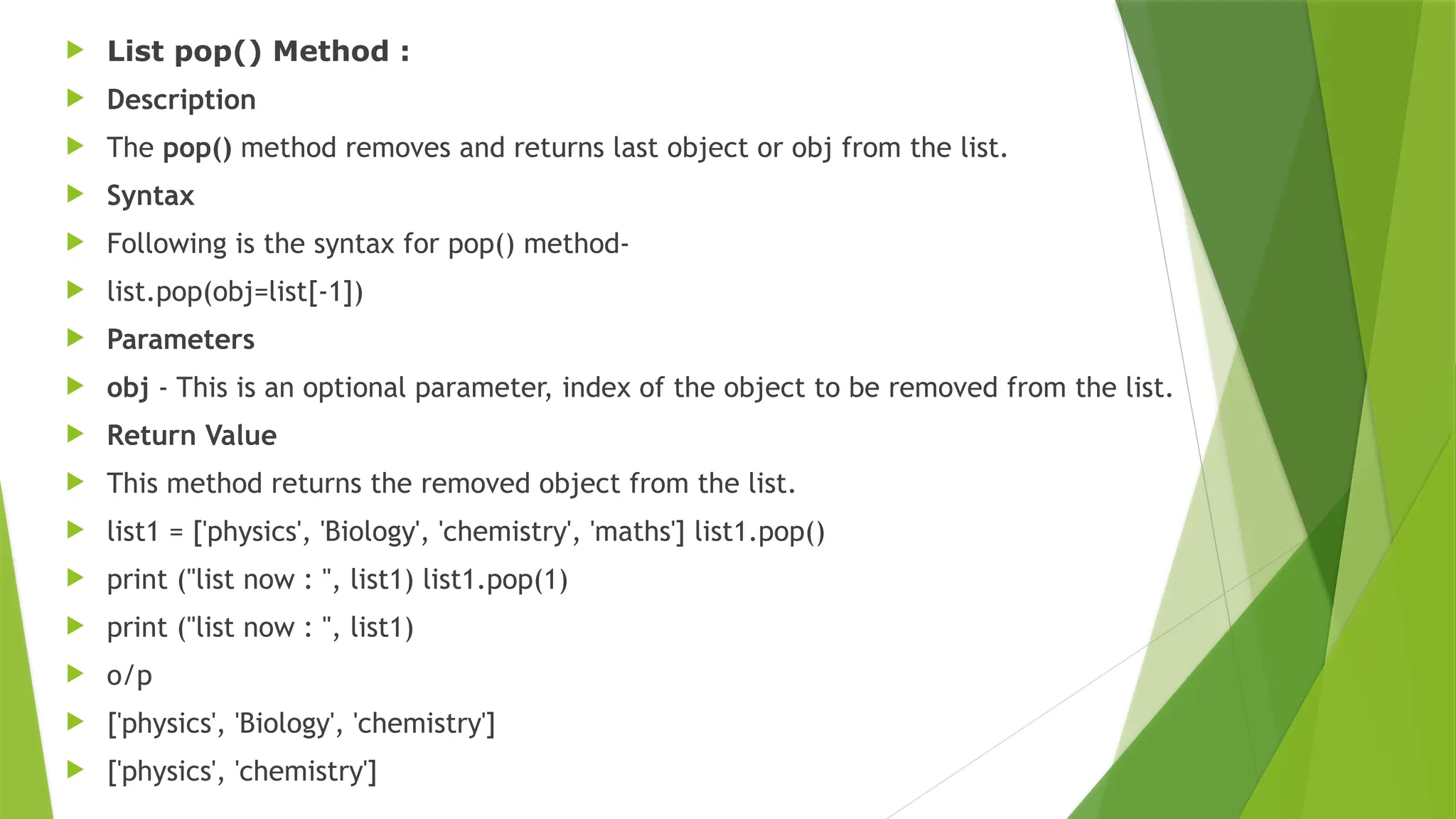  List pop() Method :
 Description
 The pop() method removes and returns last object or obj from the list.
 Syntax
 Following is the syntax for pop() method-
 list.pop(obj=list[-1])
 Parameters
 obj - This is an optional parameter, index of the object to be removed from the list.
 Return Value
 This method returns the removed object from the list.
 list1 = ['physics', 'Biology', 'chemistry', 'maths'] list1.pop()
 print ("list now : ", list1) list1.pop(1)
 print ("list now : ", list1)
 o/p
 ['physics', 'Biology', 'chemistry']
 ['physics', 'chemistry']
 