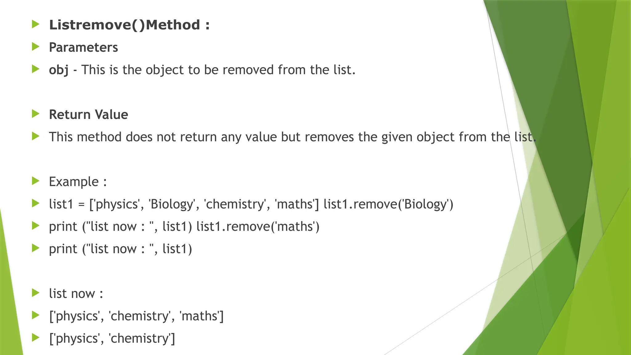  Listremove()Method :
 Parameters
 obj - This is the object to be removed from the list.
 Return Value
 This method does not return any value but removes the given object from the list.
 Example :
 list1 = ['physics', 'Biology', 'chemistry', 'maths'] list1.remove('Biology')
 print ("list now : ", list1) list1.remove('maths')
 print ("list now : ", list1)
 list now :
 ['physics', 'chemistry', 'maths']
 ['physics', 'chemistry']
 