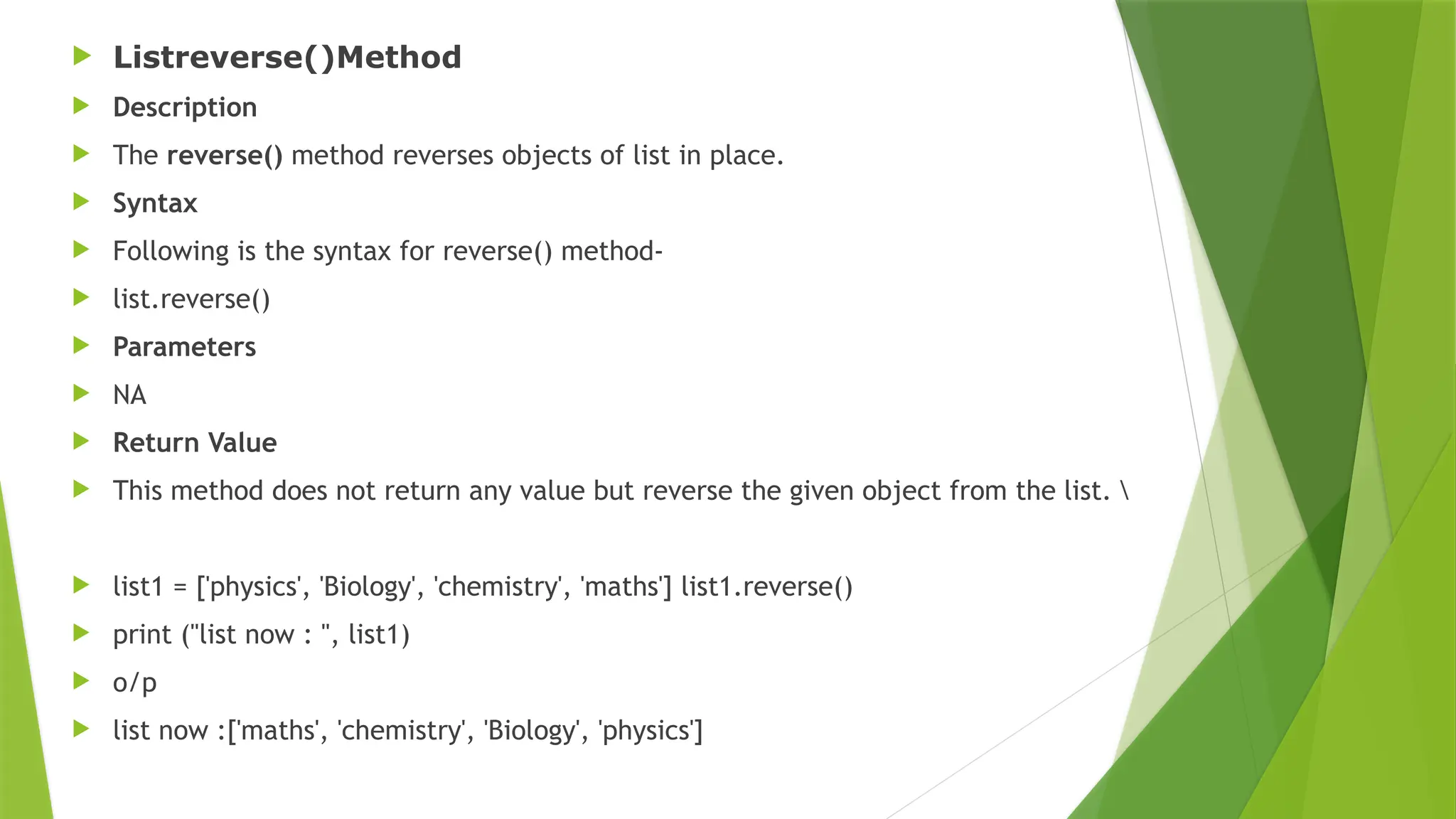  Listreverse()Method
 Description
 The reverse() method reverses objects of list in place.
 Syntax
 Following is the syntax for reverse() method-
 list.reverse()
 Parameters
 NA
 Return Value
 This method does not return any value but reverse the given object from the list. 
 list1 = ['physics', 'Biology', 'chemistry', 'maths'] list1.reverse()
 print ("list now : ", list1)
 o/p
 list now :['maths', 'chemistry', 'Biology', 'physics']
 