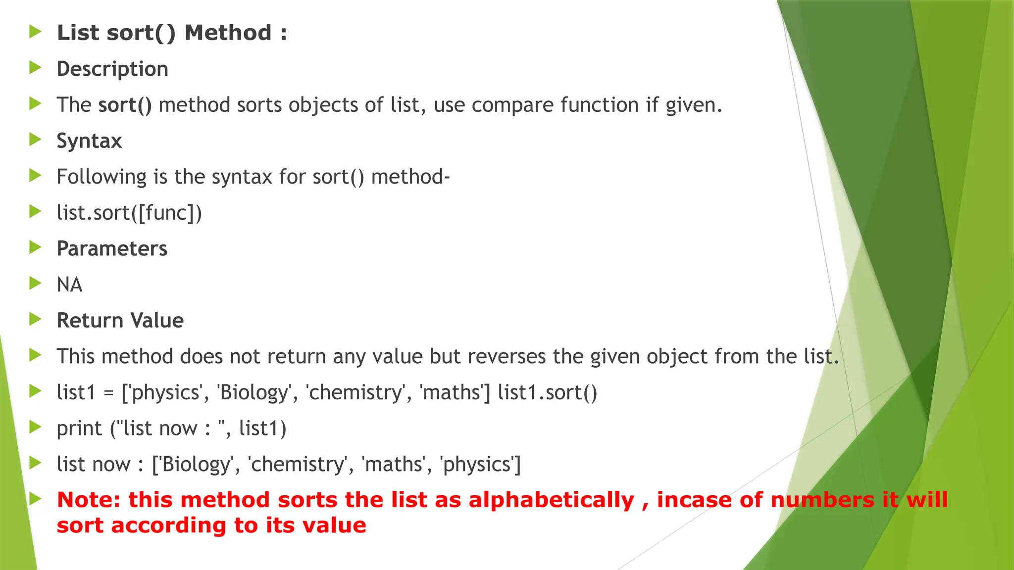  List sort() Method :
 Description
 The sort() method sorts objects of list, use compare function if given.
 Syntax
 Following is the syntax for sort() method-
 list.sort([func])
 Parameters
 NA
 Return Value
 This method does not return any value but reverses the given object from the list.
 list1 = ['physics', 'Biology', 'chemistry', 'maths'] list1.sort()
 print ("list now : ", list1)
 list now : ['Biology', 'chemistry', 'maths', 'physics']
 Note: this method sorts the list as alphabetically , incase of numbers it will
sort according to its value
 
