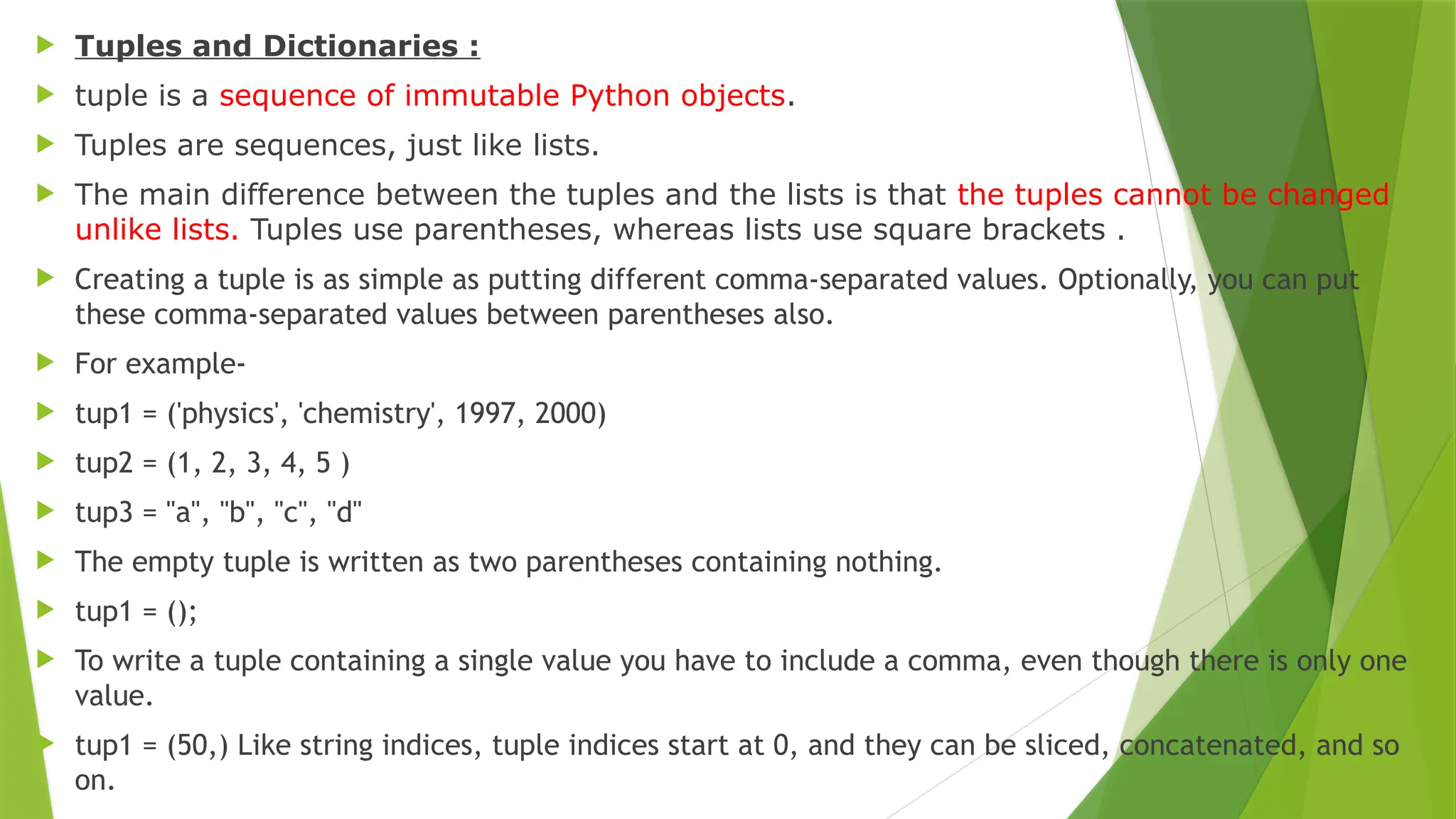  Tuples and Dictionaries :
 tuple is a sequence of immutable Python objects.
 Tuples are sequences, just like lists.
 The main difference between the tuples and the lists is that the tuples cannot be changed
unlike lists. Tuples use parentheses, whereas lists use square brackets .
 Creating a tuple is as simple as putting different comma-separated values. Optionally, you can put
these comma-separated values between parentheses also.
 For example-
 tup1 = ('physics', 'chemistry', 1997, 2000)
 tup2 = (1, 2, 3, 4, 5 )
 tup3 = "a", "b", "c", "d"
 The empty tuple is written as two parentheses containing nothing.
 tup1 = ();
 To write a tuple containing a single value you have to include a comma, even though there is only one
value.
 tup1 = (50,) Like string indices, tuple indices start at 0, and they can be sliced, concatenated, and so
on.
 