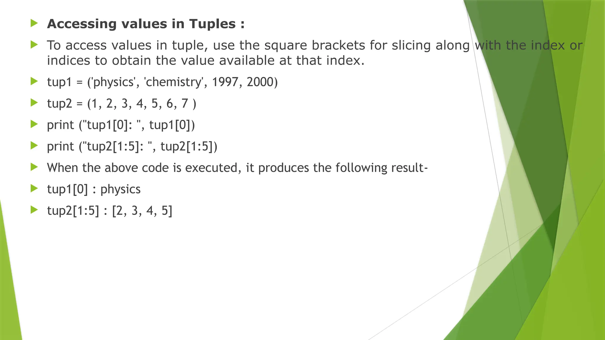  Accessing values in Tuples :
 To access values in tuple, use the square brackets for slicing along with the index or
indices to obtain the value available at that index.
 tup1 = ('physics', 'chemistry', 1997, 2000)
 tup2 = (1, 2, 3, 4, 5, 6, 7 )
 print ("tup1[0]: ", tup1[0])
 print ("tup2[1:5]: ", tup2[1:5])
 When the above code is executed, it produces the following result-
 tup1[0] : physics
 tup2[1:5] : [2, 3, 4, 5]
 
