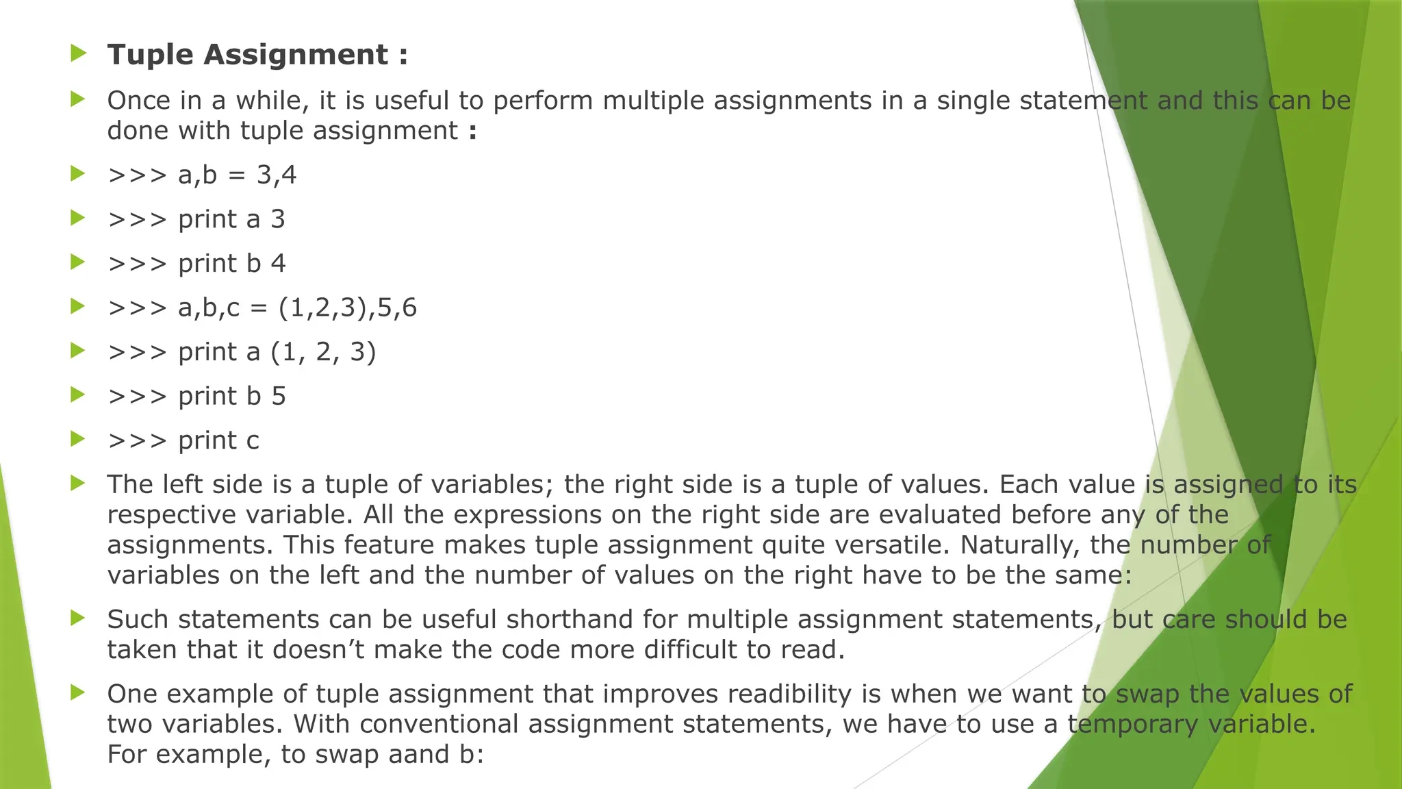  Tuple Assignment :
 Once in a while, it is useful to perform multiple assignments in a single statement and this can be
done with tuple assignment :
 >>> a,b = 3,4
 >>> print a 3
 >>> print b 4
 >>> a,b,c = (1,2,3),5,6
 >>> print a (1, 2, 3)
 >>> print b 5
 >>> print c
 The left side is a tuple of variables; the right side is a tuple of values. Each value is assigned to its
respective variable. All the expressions on the right side are evaluated before any of the
assignments. This feature makes tuple assignment quite versatile. Naturally, the number of
variables on the left and the number of values on the right have to be the same:
 Such statements can be useful shorthand for multiple assignment statements, but care should be
taken that it doesn’t make the code more difficult to read.
 One example of tuple assignment that improves readibility is when we want to swap the values of
two variables. With conventional assignment statements, we have to use a temporary variable.
For example, to swap aand b:
 