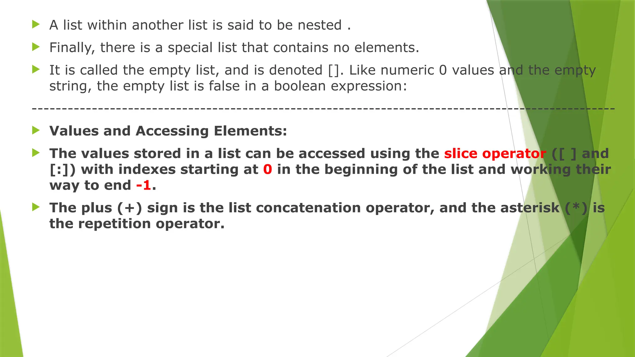  A list within another list is said to be nested .
 Finally, there is a special list that contains no elements.
 It is called the empty list, and is denoted []. Like numeric 0 values and the empty
string, the empty list is false in a boolean expression:
-------------------------------------------------------------------------------------------------
 Values and Accessing Elements:
 The values stored in a list can be accessed using the slice operator ([ ] and
[:]) with indexes starting at 0 in the beginning of the list and working their
way to end -1.
 The plus (+) sign is the list concatenation operator, and the asterisk (*) is
the repetition operator.
 