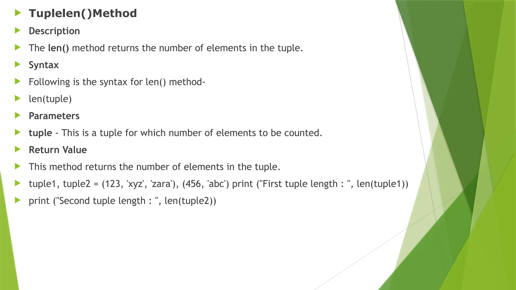  Tuplelen()Method
 Description
 The len() method returns the number of elements in the tuple.
 Syntax
 Following is the syntax for len() method-
 len(tuple)
 Parameters
 tuple - This is a tuple for which number of elements to be counted.
 Return Value
 This method returns the number of elements in the tuple.
 tuple1, tuple2 = (123, 'xyz', 'zara'), (456, 'abc') print ("First tuple length : ", len(tuple1))
 print ("Second tuple length : ", len(tuple2))
 