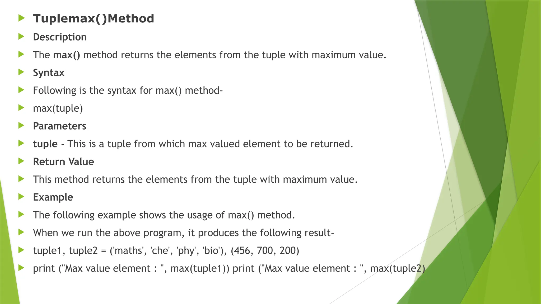  Tuplemax()Method
 Description
 The max() method returns the elements from the tuple with maximum value.
 Syntax
 Following is the syntax for max() method-
 max(tuple)
 Parameters
 tuple - This is a tuple from which max valued element to be returned.
 Return Value
 This method returns the elements from the tuple with maximum value.
 Example
 The following example shows the usage of max() method.
 When we run the above program, it produces the following result-
 tuple1, tuple2 = ('maths', 'che', 'phy', 'bio'), (456, 700, 200)
 print ("Max value element : ", max(tuple1)) print ("Max value element : ", max(tuple2)
 