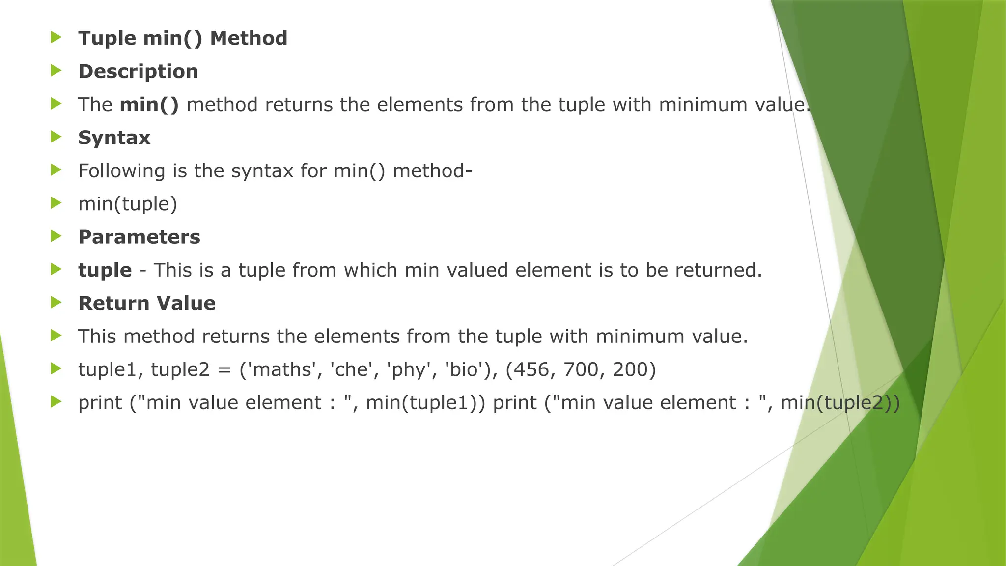  Tuple min() Method
 Description
 The min() method returns the elements from the tuple with minimum value.
 Syntax
 Following is the syntax for min() method-
 min(tuple)
 Parameters
 tuple - This is a tuple from which min valued element is to be returned.
 Return Value
 This method returns the elements from the tuple with minimum value.
 tuple1, tuple2 = ('maths', 'che', 'phy', 'bio'), (456, 700, 200)
 print ("min value element : ", min(tuple1)) print ("min value element : ", min(tuple2))
 