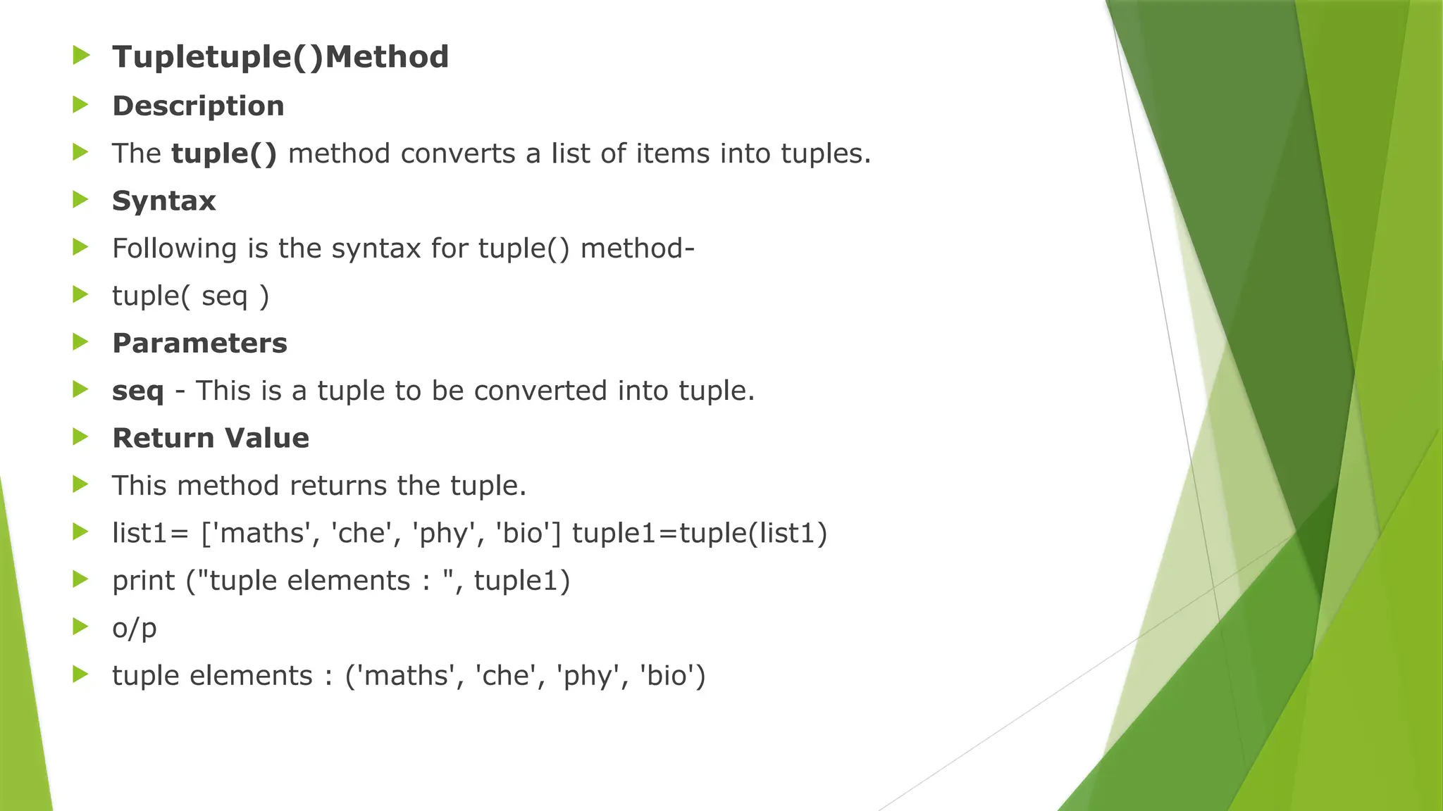  Tupletuple()Method
 Description
 The tuple() method converts a list of items into tuples.
 Syntax
 Following is the syntax for tuple() method-
 tuple( seq )
 Parameters
 seq - This is a tuple to be converted into tuple.
 Return Value
 This method returns the tuple.
 list1= ['maths', 'che', 'phy', 'bio'] tuple1=tuple(list1)
 print ("tuple elements : ", tuple1)
 o/p
 tuple elements : ('maths', 'che', 'phy', 'bio')
 