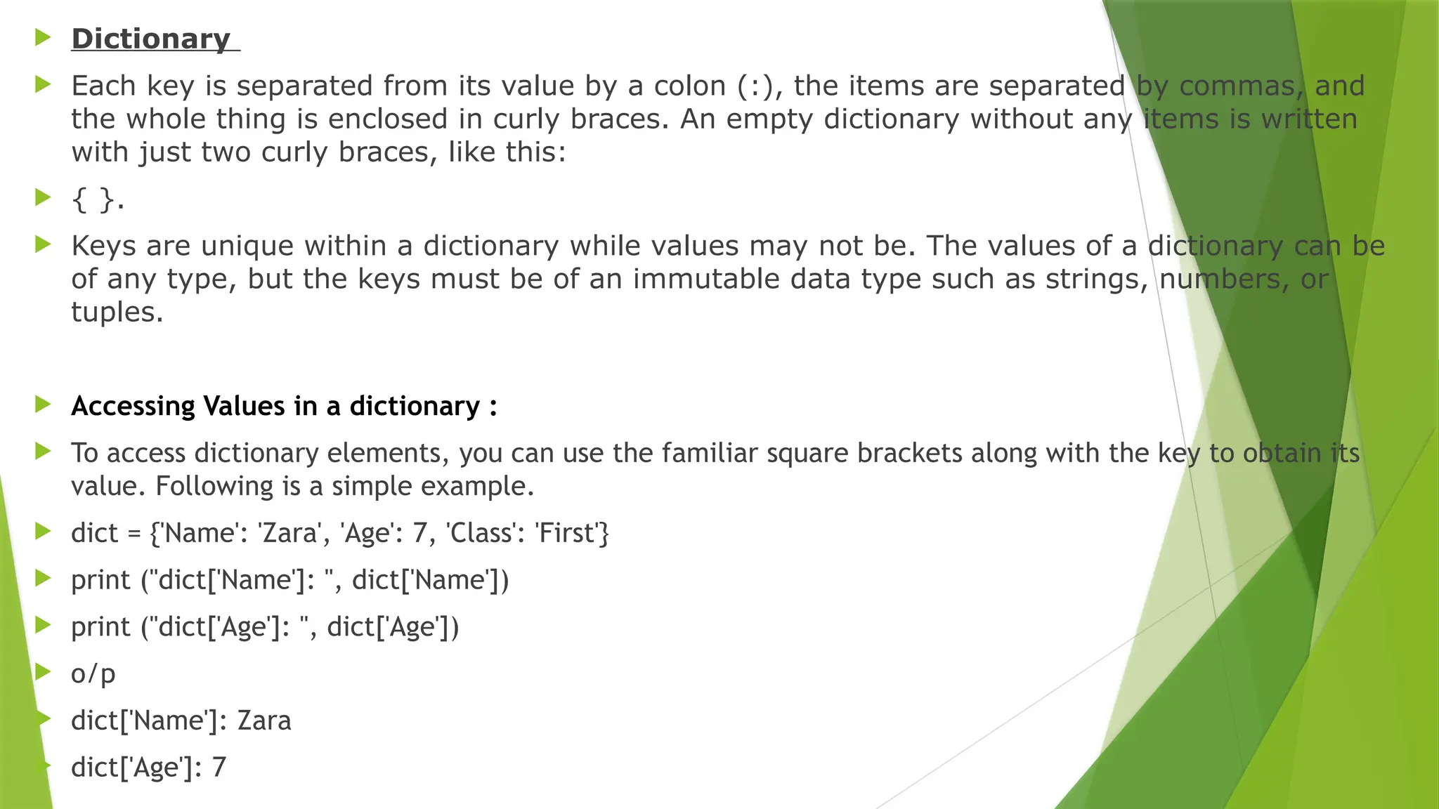  Dictionary
 Each key is separated from its value by a colon (:), the items are separated by commas, and
the whole thing is enclosed in curly braces. An empty dictionary without any items is written
with just two curly braces, like this:
 { }.
 Keys are unique within a dictionary while values may not be. The values of a dictionary can be
of any type, but the keys must be of an immutable data type such as strings, numbers, or
tuples.
 Accessing Values in a dictionary :
 To access dictionary elements, you can use the familiar square brackets along with the key to obtain its
value. Following is a simple example.
 dict = {'Name': 'Zara', 'Age': 7, 'Class': 'First'}
 print ("dict['Name']: ", dict['Name'])
 print ("dict['Age']: ", dict['Age'])
 o/p
 dict['Name']: Zara
 dict['Age']: 7
 