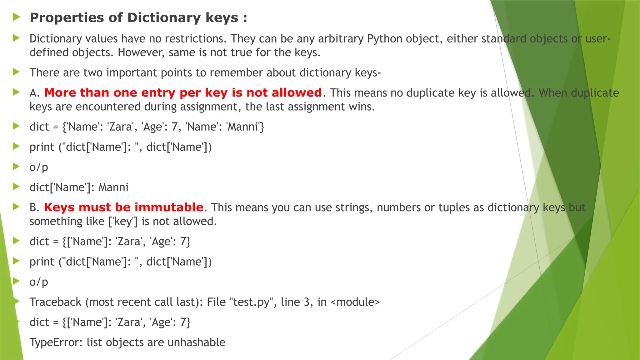  Properties of Dictionary keys :
 Dictionary values have no restrictions. They can be any arbitrary Python object, either standard objects or user-
defined objects. However, same is not true for the keys.
 There are two important points to remember about dictionary keys-
 A. More than one entry per key is not allowed. This means no duplicate key is allowed. When duplicate
keys are encountered during assignment, the last assignment wins.
 dict = {'Name': 'Zara', 'Age': 7, 'Name': 'Manni'}
 print ("dict['Name']: ", dict['Name'])
 o/p
 dict['Name']: Manni
 B. Keys must be immutable. This means you can use strings, numbers or tuples as dictionary keys but
something like ['key'] is not allowed.
 dict = {['Name']: 'Zara', 'Age': 7}
 print ("dict['Name']: ", dict['Name'])
 o/p
 Traceback (most recent call last): File "test.py", line 3, in <module>
 dict = {['Name']: 'Zara', 'Age': 7}
 TypeError: list objects are unhashable
 