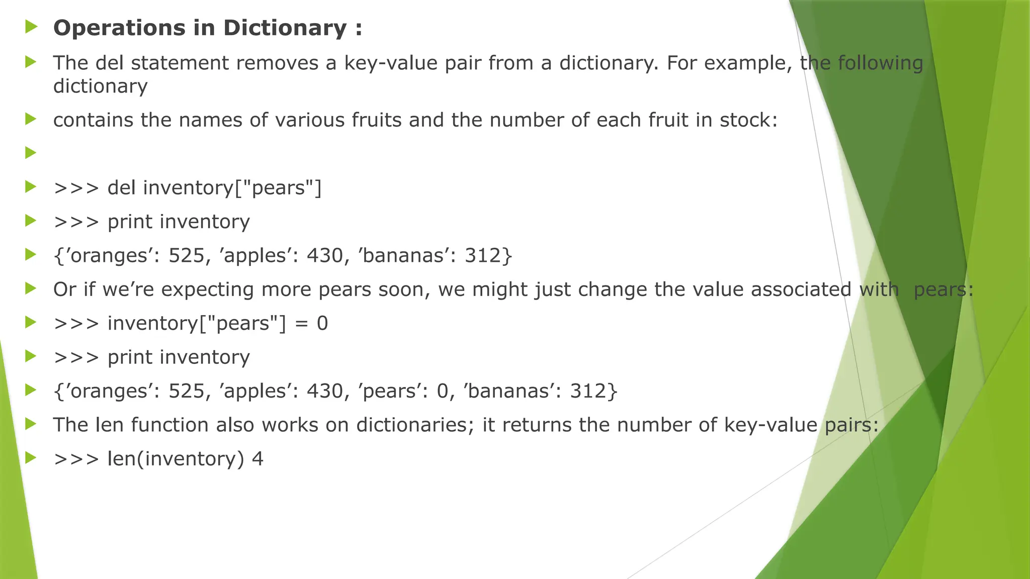  Operations in Dictionary :
 The del statement removes a key-value pair from a dictionary. For example, the following
dictionary
 contains the names of various fruits and the number of each fruit in stock:

 >>> del inventory["pears"]
 >>> print inventory
 {’oranges’: 525, ’apples’: 430, ’bananas’: 312}
 Or if we’re expecting more pears soon, we might just change the value associated with pears:
 >>> inventory["pears"] = 0
 >>> print inventory
 {’oranges’: 525, ’apples’: 430, ’pears’: 0, ’bananas’: 312}
 The len function also works on dictionaries; it returns the number of key-value pairs:
 >>> len(inventory) 4
 