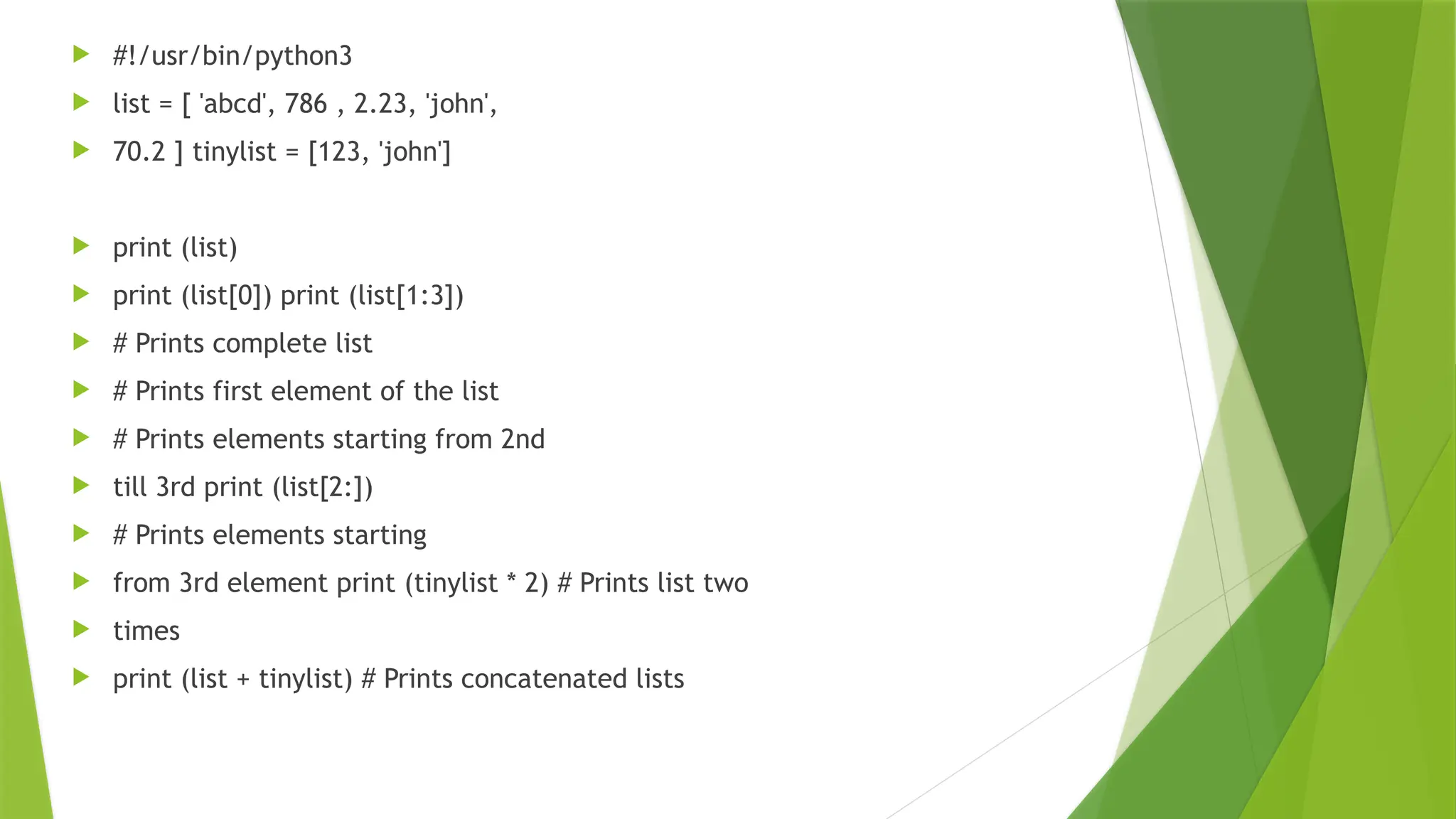  #!/usr/bin/python3
 list = [ 'abcd', 786 , 2.23, 'john',
 70.2 ] tinylist = [123, 'john']
 print (list)
 print (list[0]) print (list[1:3])
 # Prints complete list
 # Prints first element of the list
 # Prints elements starting from 2nd
 till 3rd print (list[2:])
 # Prints elements starting
 from 3rd element print (tinylist * 2) # Prints list two
 times
 print (list + tinylist) # Prints concatenated lists
 