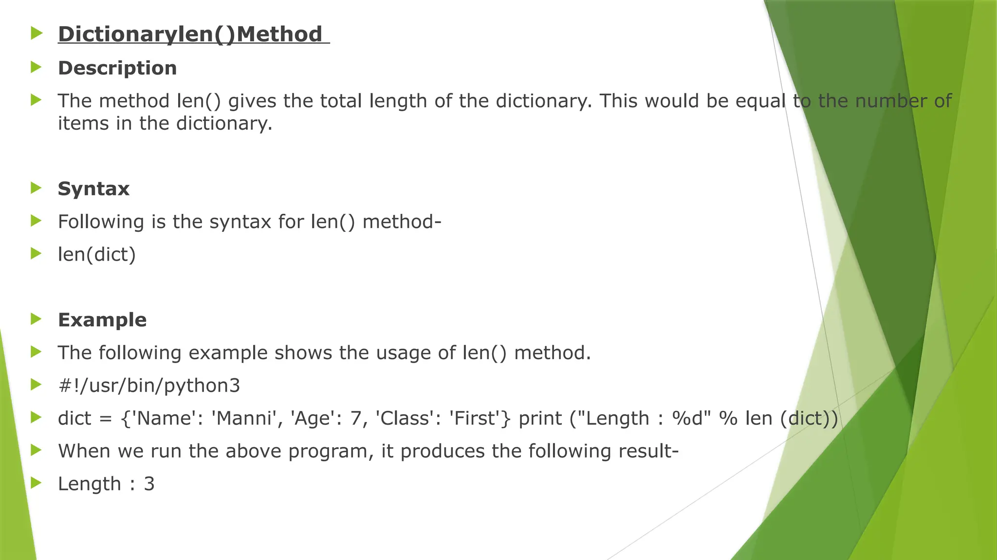 Dictionarylen()Method
 Description
 The method len() gives the total length of the dictionary. This would be equal to the number of
items in the dictionary.
 Syntax
 Following is the syntax for len() method-
 len(dict)
 Example
 The following example shows the usage of len() method.
 #!/usr/bin/python3
 dict = {'Name': 'Manni', 'Age': 7, 'Class': 'First'} print ("Length : %d" % len (dict))
 When we run the above program, it produces the following result-
 Length : 3
 