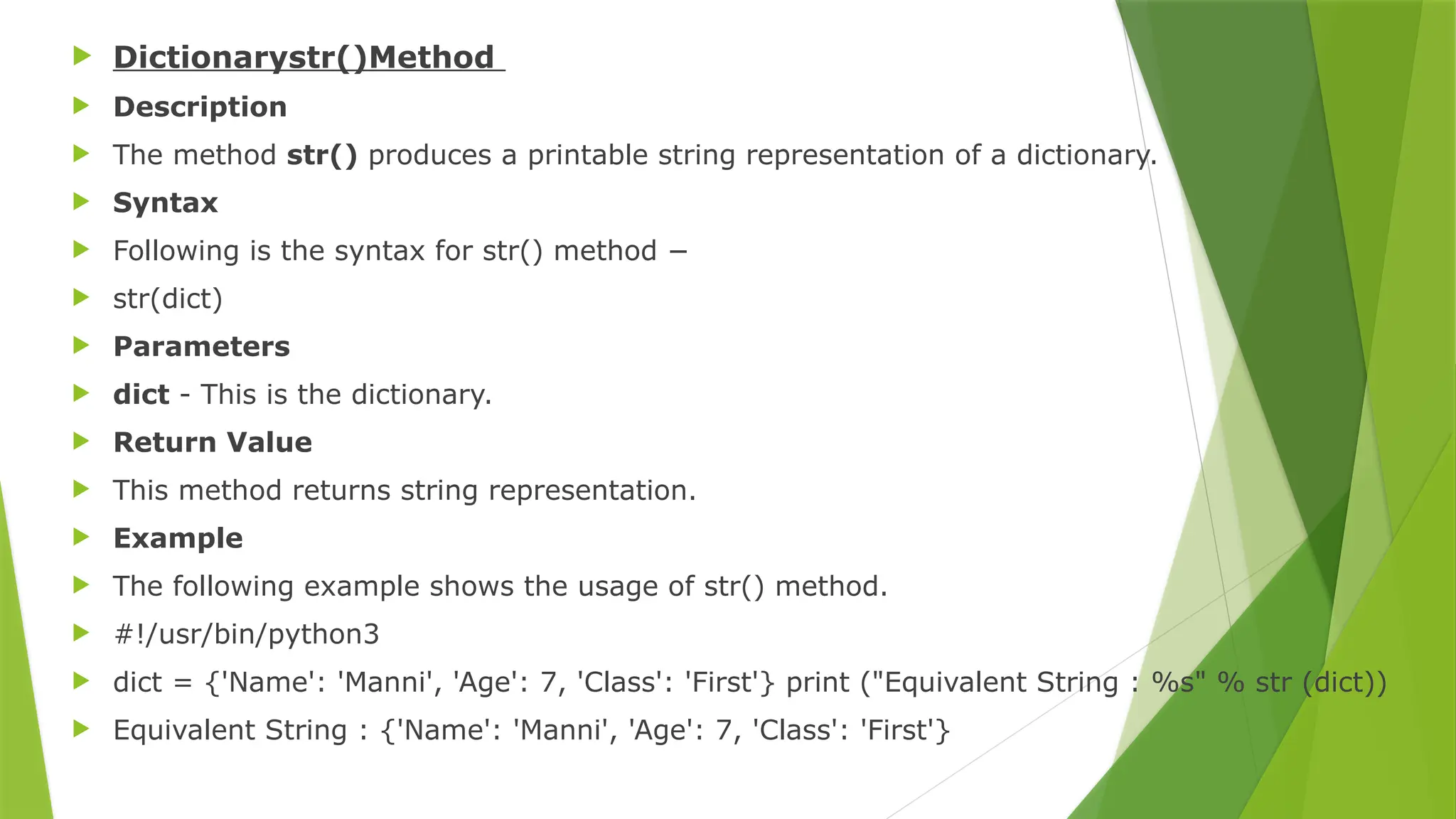  Dictionarystr()Method
 Description
 The method str() produces a printable string representation of a dictionary.
 Syntax
 Following is the syntax for str() method −
 str(dict)
 Parameters
 dict - This is the dictionary.
 Return Value
 This method returns string representation.
 Example
 The following example shows the usage of str() method.
 #!/usr/bin/python3
 dict = {'Name': 'Manni', 'Age': 7, 'Class': 'First'} print ("Equivalent String : %s" % str (dict))
 Equivalent String : {'Name': 'Manni', 'Age': 7, 'Class': 'First'}
 