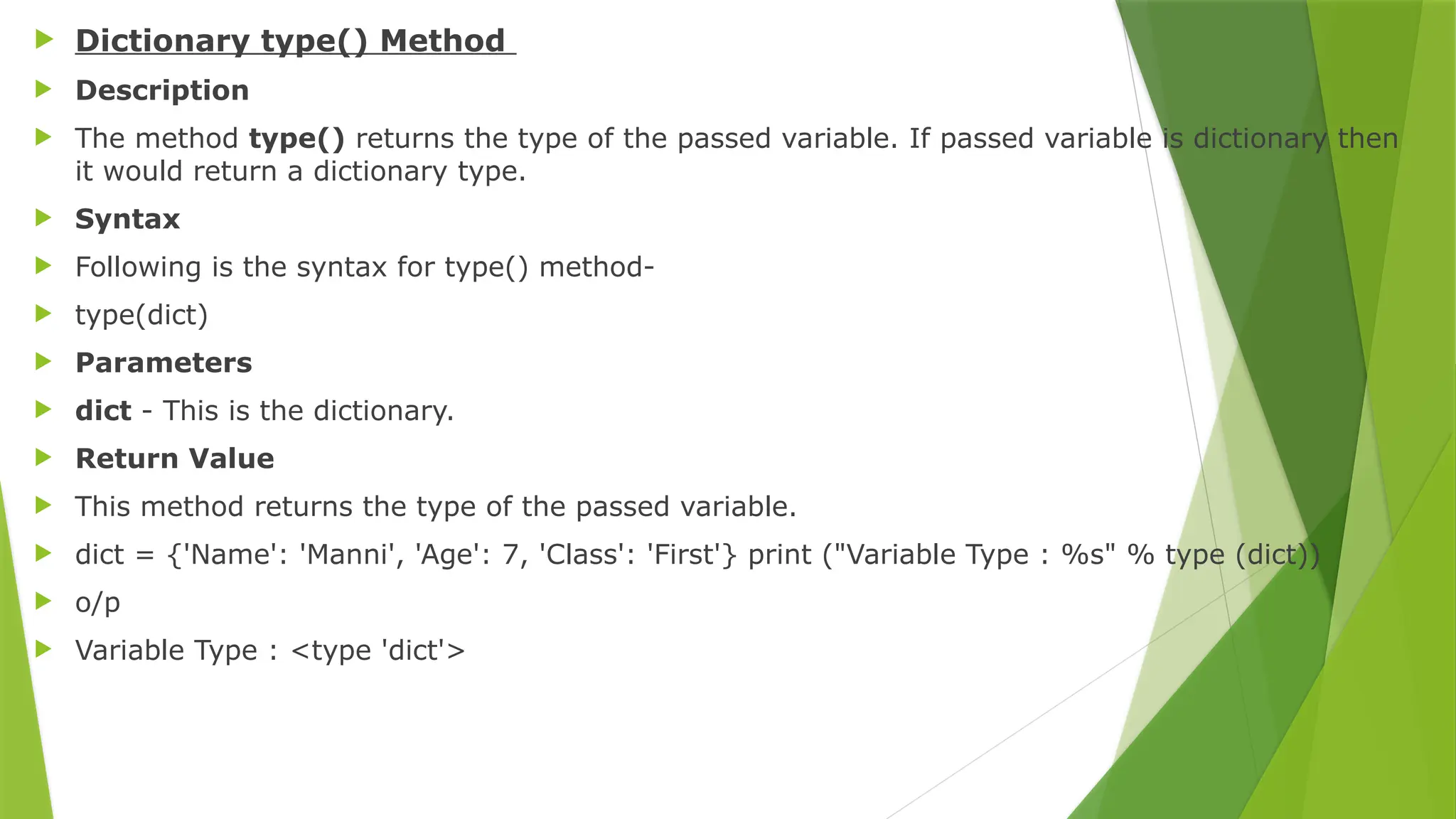  Dictionary type() Method
 Description
 The method type() returns the type of the passed variable. If passed variable is dictionary then
it would return a dictionary type.
 Syntax
 Following is the syntax for type() method-
 type(dict)
 Parameters
 dict - This is the dictionary.
 Return Value
 This method returns the type of the passed variable.
 dict = {'Name': 'Manni', 'Age': 7, 'Class': 'First'} print ("Variable Type : %s" % type (dict))
 o/p
 Variable Type : <type 'dict'>
 