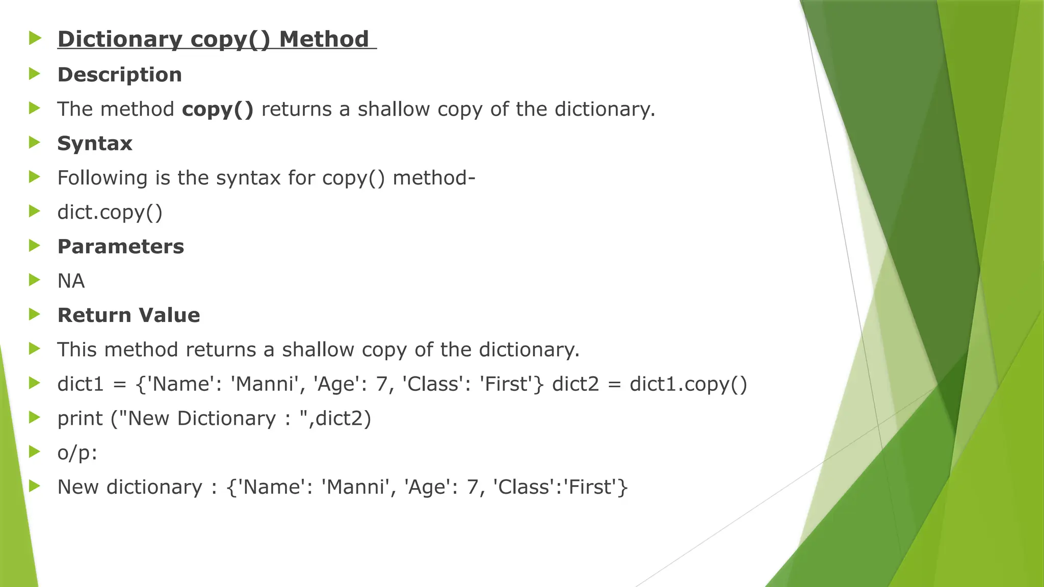  Dictionary copy() Method
 Description
 The method copy() returns a shallow copy of the dictionary.
 Syntax
 Following is the syntax for copy() method-
 dict.copy()
 Parameters
 NA
 Return Value
 This method returns a shallow copy of the dictionary.
 dict1 = {'Name': 'Manni', 'Age': 7, 'Class': 'First'} dict2 = dict1.copy()
 print ("New Dictionary : ",dict2)
 o/p:
 New dictionary : {'Name': 'Manni', 'Age': 7, 'Class':'First'}
 