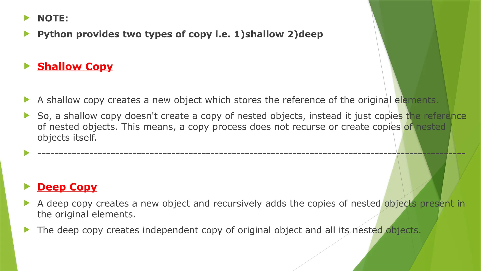  NOTE:
 Python provides two types of copy i.e. 1)shallow 2)deep
 Shallow Copy
 A shallow copy creates a new object which stores the reference of the original elements.
 So, a shallow copy doesn't create a copy of nested objects, instead it just copies the reference
of nested objects. This means, a copy process does not recurse or create copies of nested
objects itself.
 ---------------------------------------------------------------------------------------------------
 Deep Copy
 A deep copy creates a new object and recursively adds the copies of nested objects present in
the original elements.
 The deep copy creates independent copy of original object and all its nested objects.
 