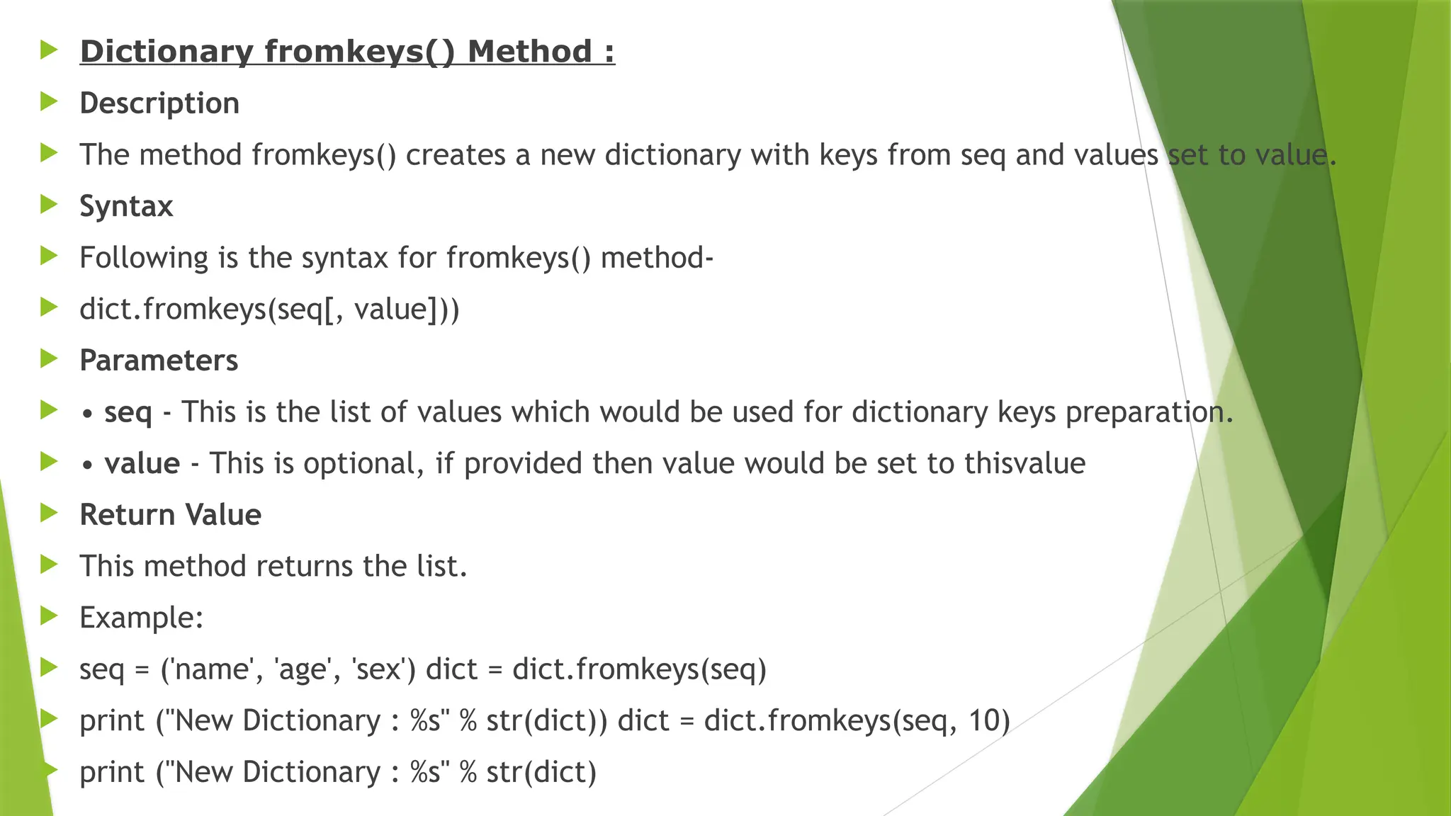  Dictionary fromkeys() Method :
 Description
 The method fromkeys() creates a new dictionary with keys from seq and values set to value.
 Syntax
 Following is the syntax for fromkeys() method-
 dict.fromkeys(seq[, value]))
 Parameters
 • seq - This is the list of values which would be used for dictionary keys preparation.
 • value - This is optional, if provided then value would be set to thisvalue
 Return Value
 This method returns the list.
 Example:
 seq = ('name', 'age', 'sex') dict = dict.fromkeys(seq)
 print ("New Dictionary : %s" % str(dict)) dict = dict.fromkeys(seq, 10)
 print ("New Dictionary : %s" % str(dict)
 