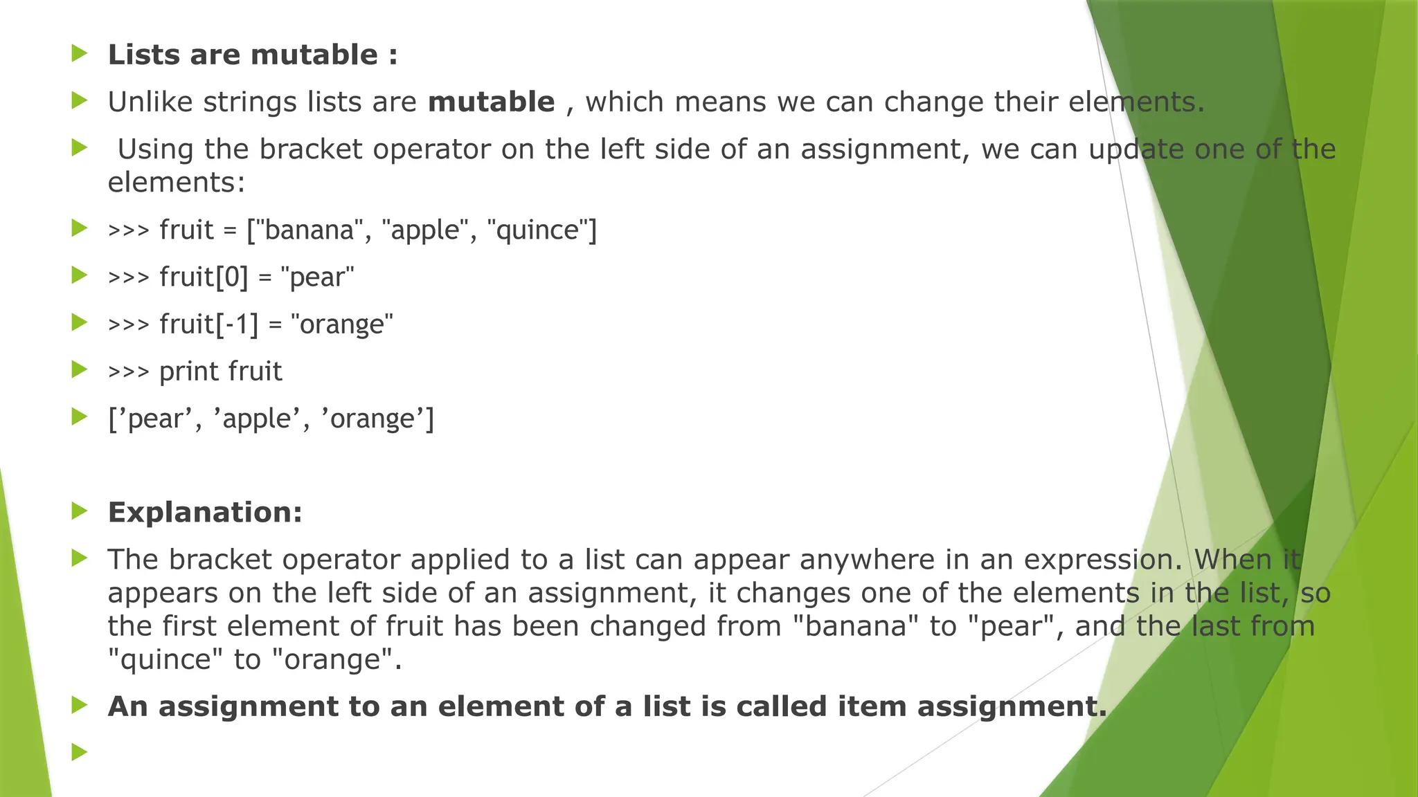  Lists are mutable :
 Unlike strings lists are mutable , which means we can change their elements.
 Using the bracket operator on the left side of an assignment, we can update one of the
elements:
 >>> fruit = ["banana", "apple", "quince"]
 >>> fruit[0] = "pear"
 >>> fruit[-1] = "orange"
 >>> print fruit
 [’pear’, ’apple’, ’orange’]
 Explanation:
 The bracket operator applied to a list can appear anywhere in an expression. When it
appears on the left side of an assignment, it changes one of the elements in the list, so
the first element of fruit has been changed from "banana" to "pear", and the last from
"quince" to "orange".
 An assignment to an element of a list is called item assignment.

 